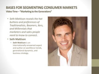 BASES FOR SEGMENTING CONSUMER MARKETS
VideoTime–“MarketingtotheGenerations”
 Seth Mattison reveals the hot
buttons and preferences of
Traditionalists, Boomers, Xers,
and Millennials that
marketers and sales people
need to know to connect.
 Seth Mattison
 Seth Mattison is an
Internationally renowned expert
and author on workforce trends,
generational dynamics, and
business strategy.
 