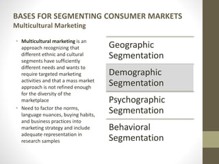 BASES FOR SEGMENTING CONSUMER MARKETS
Multicultural Marketing
• Multicultural marketing is an
approach recognizing that
different ethnic and cultural
segments have sufficiently
different needs and wants to
require targeted marketing
activities and that a mass market
approach is not refined enough
for the diversity of the
marketplace
• Need to factor the norms,
language nuances, buying habits,
and business practices into
marketing strategy and include
adequate representation in
research samples
Geographic
Segmentation
Demographic
Segmentation
Psychographic
Segmentation
Behavioral
Segmentation
 