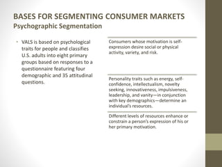 BASES FOR SEGMENTING CONSUMER MARKETS
Psychographic Segmentation
• VALS is based on psychological
traits for people and classifies
U.S. adults into eight primary
groups based on responses to a
questionnaire featuring four
demographic and 35 attitudinal
questions.
Consumers whose motivation is self-
expression desire social or physical
activity, variety, and risk.
Personality traits such as energy, self-
confidence, intellectualism, novelty
seeking, innovativeness, impulsiveness,
leadership, and vanity—in conjunction
with key demographics—determine an
individual’s resources.
Different levels of resources enhance or
constrain a person’s expression of his or
her primary motivation.
 