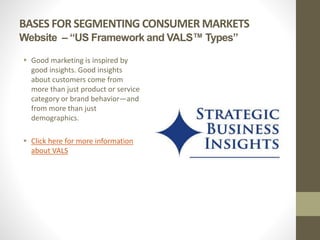 BASES FOR SEGMENTING CONSUMER MARKETS
Website – “US Framework and VALS™ Types”
 Good marketing is inspired by
good insights. Good insights
about customers come from
more than just product or service
category or brand behavior—and
from more than just
demographics.
 Click here for more information
about VALS
 
