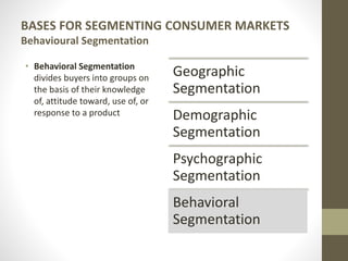 BASES FOR SEGMENTING CONSUMER MARKETS
Behavioural Segmentation
• Behavioral Segmentation
divides buyers into groups on
the basis of their knowledge
of, attitude toward, use of, or
response to a product
Geographic
Segmentation
Demographic
Segmentation
Psychographic
Segmentation
Behavioral
Segmentation
 