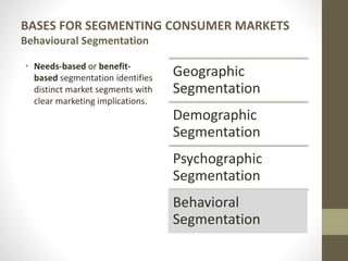 BASES FOR SEGMENTING CONSUMER MARKETS
Behavioural Segmentation
• Needs-based or benefit-
based segmentation identifies
distinct market segments with
clear marketing implications.
Geographic
Segmentation
Demographic
Segmentation
Psychographic
Segmentation
Behavioral
Segmentation
 
