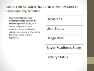 BASES FOR SEGMENTING CONSUMER MARKETS
Behavioural Segmentation
• Many marketers believe
variables related to users or
their usage—occasions, user
status, usage rate, buyer-
readiness stage, and loyalty
status—are good starting points
for constructing market
segments.
Occasions
User Status
Usage Rate
Buyer Readiness Stage
Loyalty Status
 