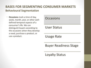 BASES FOR SEGMENTING CONSUMER MARKETS
Behavioural Segmentation
• Occasions mark a time of day,
week, month, year, or other well-
defined temporal aspects of a
consumer’s life. We can
distinguish buyers according to
the occasions when they develop
a need, purchase a product, or
use a product.
Occasions
User Status
Usage Rate
Buyer Readiness Stage
Loyalty Status
 
