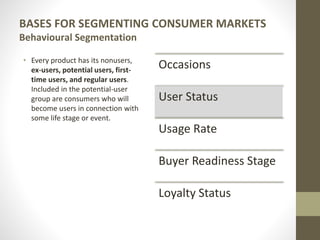 BASES FOR SEGMENTING CONSUMER MARKETS
Behavioural Segmentation
• Every product has its nonusers,
ex-users, potential users, first-
time users, and regular users.
Included in the potential-user
group are consumers who will
become users in connection with
some life stage or event.
Occasions
User Status
Usage Rate
Buyer Readiness Stage
Loyalty Status
 
