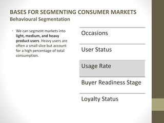 BASES FOR SEGMENTING CONSUMER MARKETS
Behavioural Segmentation
• We can segment markets into
light, medium, and heavy
product users. Heavy users are
often a small slice but account
for a high percentage of total
consumption.
Occasions
User Status
Usage Rate
Buyer Readiness Stage
Loyalty Status
 