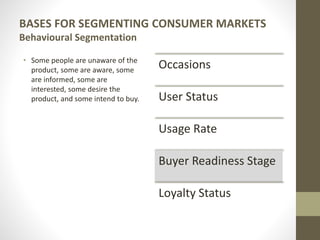 BASES FOR SEGMENTING CONSUMER MARKETS
Behavioural Segmentation
• Some people are unaware of the
product, some are aware, some
are informed, some are
interested, some desire the
product, and some intend to buy.
Occasions
User Status
Usage Rate
Buyer Readiness Stage
Loyalty Status
 