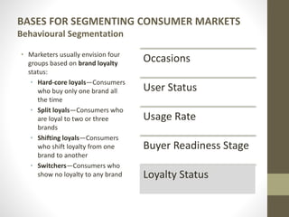 BASES FOR SEGMENTING CONSUMER MARKETS
Behavioural Segmentation
• Marketers usually envision four
groups based on brand loyalty
status:
• Hard-core loyals—Consumers
who buy only one brand all
the time
• Split loyals—Consumers who
are loyal to two or three
brands
• Shifting loyals—Consumers
who shift loyalty from one
brand to another
• Switchers—Consumers who
show no loyalty to any brand
Occasions
User Status
Usage Rate
Buyer Readiness Stage
Loyalty Status
 