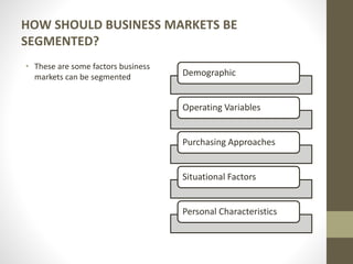 HOW SHOULD BUSINESS MARKETS BE
SEGMENTED?
• These are some factors business
markets can be segmented Demographic
Operating Variables
Purchasing Approaches
Situational Factors
Personal Characteristics
 