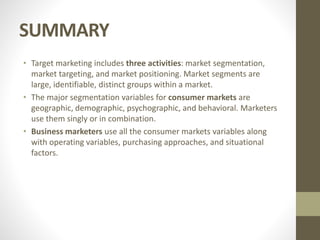 SUMMARY
• Target marketing includes three activities: market segmentation,
market targeting, and market positioning. Market segments are
large, identifiable, distinct groups within a market.
• The major segmentation variables for consumer markets are
geographic, demographic, psychographic, and behavioral. Marketers
use them singly or in combination.
• Business marketers use all the consumer markets variables along
with operating variables, purchasing approaches, and situational
factors.
 