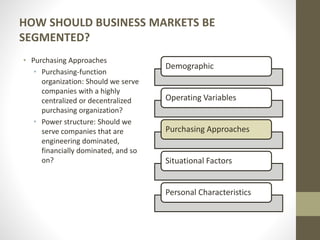 HOW SHOULD BUSINESS MARKETS BE
SEGMENTED?
• Purchasing Approaches
• Purchasing-function
organization: Should we serve
companies with a highly
centralized or decentralized
purchasing organization?
• Power structure: Should we
serve companies that are
engineering dominated,
financially dominated, and so
on?
Demographic
Operating Variables
Purchasing Approaches
Situational Factors
Personal Characteristics
 