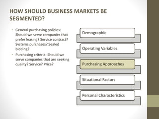 HOW SHOULD BUSINESS MARKETS BE
SEGMENTED?
• General purchasing policies:
Should we serve companies that
prefer leasing? Service contract?
Systems purchases? Sealed
bidding?
• Purchasing criteria: Should we
serve companies that are seeking
quality? Service? Price?
Demographic
Operating Variables
Purchasing Approaches
Situational Factors
Personal Characteristics
 