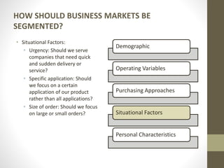 HOW SHOULD BUSINESS MARKETS BE
SEGMENTED?
• Situational Factors:
• Urgency: Should we serve
companies that need quick
and sudden delivery or
service?
• Specific application: Should
we focus on a certain
application of our product
rather than all applications?
• Size of order: Should we focus
on large or small orders?
Demographic
Operating Variables
Purchasing Approaches
Situational Factors
Personal Characteristics
 