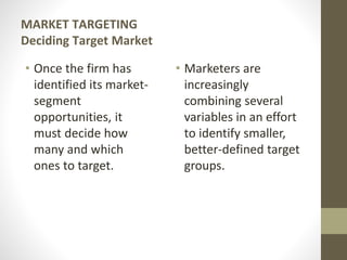 MARKET TARGETING
Deciding Target Market
• Once the firm has
identified its market-
segment
opportunities, it
must decide how
many and which
ones to target.
• Marketers are
increasingly
combining several
variables in an effort
to identify smaller,
better-defined target
groups.
 