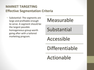 MARKET TARGETING
Effective Segmentation Criteria
• Substantial: The segments are
large and profitable enough
to serve. A segment should be
the largest possible
homogeneous group worth
going after with a tailored
marketing program.
Measurable
Substantial
Accessible
Differentiable
Actionable
 