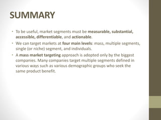 SUMMARY
• To be useful, market segments must be measurable, substantial,
accessible, differentiable, and actionable.
• We can target markets at four main levels: mass, multiple segments,
single (or niche) segment, and individuals.
• A mass market targeting approach is adopted only by the biggest
companies. Many companies target multiple segments defined in
various ways such as various demographic groups who seek the
same product benefit.
 