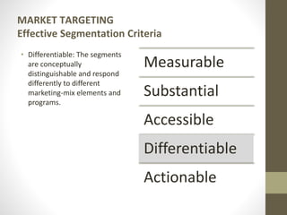MARKET TARGETING
Effective Segmentation Criteria
• Differentiable: The segments
are conceptually
distinguishable and respond
differently to different
marketing-mix elements and
programs.
Measurable
Substantial
Accessible
Differentiable
Actionable
 