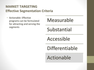 MARKET TARGETING
Effective Segmentation Criteria
• Actionable: Effective
programs can be formulated
for attracting and serving the
segments
Measurable
Substantial
Accessible
Differentiable
Actionable
 
