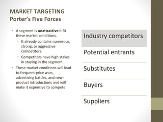 MARKET TARGETING
Porter’s Five Forces
• A segment is unattractive it fit
these market conditions.
• It already contains numerous,
strong, or aggressive
competitors.
• Competitors have high stakes
in staying in the segment
• These market conditions will lead
to frequent price wars,
advertising battles, and new-
product introductions and will
make it expensive to compete
Industry competitors
Potential entrants
Substitutes
Buyers
Suppliers
 