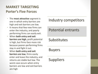 MARKET TARGETING
Porter’s Five Forces
• The most attractive segment is
one in which entry barriers are
high and exit barriers are low.
• It means that few new firms can
enter the industry, and poorly
performing firms can easily exit.
• When both entry and exit
barriers are high, profit potential
is high, but firms face more risk
because poorer-performing firms
stay in and fight it out.
• When both entry and exit
barriers are low, firms easily
enter and leave the industry, and
returns are stable but low. The
worst case occurs when entry
barriers are low and exit barriers
are high
Industry competitors
Potential entrants
Substitutes
Buyers
Suppliers
 
