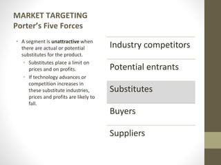 MARKET TARGETING
Porter’s Five Forces
• A segment is unattractive when
there are actual or potential
substitutes for the product.
• Substitutes place a limit on
prices and on profits.
• If technology advances or
competition increases in
these substitute industries,
prices and profits are likely to
fall.
Industry competitors
Potential entrants
Substitutes
Buyers
Suppliers
 