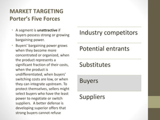 MARKET TARGETING
Porter’s Five Forces
• A segment is unattractive if
buyers possess strong or growing
bargaining power.
• Buyers’ bargaining power grows
when they become more
concentrated or organized, when
the product represents a
significant fraction of their costs,
when the product is
undifferentiated, when buyers’
switching costs are low, or when
they can integrate upstream. To
protect themselves, sellers might
select buyers who have the least
power to negotiate or switch
suppliers. A better defense is
developing superior offers that
strong buyers cannot refuse
Industry competitors
Potential entrants
Substitutes
Buyers
Suppliers
 