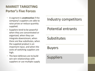 MARKET TARGETING
Porter’s Five Forces
• A segment is unattractive if the
company’s suppliers are able to
raise prices or reduce quantity
supplied.
• Suppliers tend to be powerful
when they are concentrated or
organized, when they can
integrate downstream, when
there are few substitutes, when
the supplied product is an
important input, and when the
costs of switching suppliers are
high.
• The best defenses are to build
win-win relationships with
suppliers or use multiple supply
Industry competitors
Potential entrants
Substitutes
Buyers
Suppliers
 