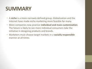SUMMARY
• A niche is a more narrowly defined group. Globalization and the
Internet have made niche marketing more feasible for many.
• More companies now practice individual and mass customization.
The future is likely to see more individual consumers take the
initiative in designing products and brands.
• Marketers must choose target markets in a socially responsible
manner at all times.
 