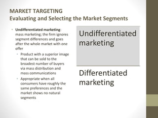 MARKET TARGETING
Evaluating and Selecting the Market Segments
• Undifferentiated marketing:
mass marketing; the firm ignores
segment differences and goes
after the whole market with one
offer
• Product with a superior image
that can be sold to the
broadest number of buyers
via mass distribution and
mass communications
• Appropriate when all
consumers have roughly the
same preferences and the
market shows no natural
segments
Undifferentiated
marketing
Differentiated
marketing
 