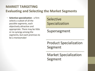 MARKET TARGETING
Evaluating and Selecting the Market Segments
• Selective specialization - a firm
selects a subset of all the
possible segments, each
objectively attractive and
appropriate. There may be little
or no synergy among the
segments, but each promises to
be a moneymaker
Selective
Specialization
Supersegment
Product Specialization
Segment
Market Specialization
Segment
 