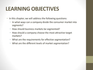 LEARNING OBJECTIVES
• In this chapter, we will address the following questions:
• In what ways can a company divide the consumer market into
segments?
• How should business markets be segmented?
• How should a company choose the most attractive target
markets?
• What are the requirements for effective segmentation?
• What are the different levels of market segmentation?
 