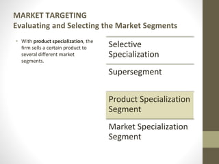 MARKET TARGETING
Evaluating and Selecting the Market Segments
• With product specialization, the
firm sells a certain product to
several different market
segments.
Selective
Specialization
Supersegment
Product Specialization
Segment
Market Specialization
Segment
 