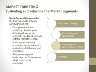 MARKET TARGETING
Evaluating and Selecting the Market Segments
• Single-Segment Concentration:
the firm markets to only one
particular segment.
• Through concentrated
marketing, the firm gains
deep knowledge of the
segment’s needs and achieves
a strong market presence.
• It also enjoys operating
economies by specializing its
production, distribution, and
promotion.
• If it captures segment
leadership, the firm can earn
a high return on its
investment
Full Market Coverage
Multiple Segment
Specialization
Single Segment
Concentration or Niche
Individual
 