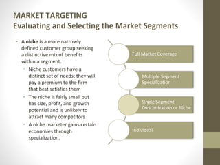 MARKET TARGETING
Evaluating and Selecting the Market Segments
• A niche is a more narrowly
defined customer group seeking
a distinctive mix of benefits
within a segment.
• Niche customers have a
distinct set of needs; they will
pay a premium to the firm
that best satisfies them
• The niche is fairly small but
has size, profit, and growth
potential and is unlikely to
attract many competitors
• A niche marketer gains certain
economies through
specialization.
Full Market Coverage
Multiple Segment
Specialization
Single Segment
Concentration or Niche
Individual
 