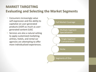 MARKET TARGETING
Evaluating and Selecting the Market Segments
• Consumers increasingly value
self-expression and the ability to
capitalize on user-generated
products (UGP) as much as user-
generated content (UGC
• Services are also a natural setting
to apply customized marketing;
airlines, hotels, and rental car
agencies are attempting to offer
more individualized experiences.
Full Market Coverage
Multiple Segment
Specialization
Single Segment
Concentration
Niche
Segments of One
 