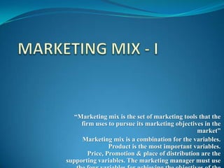 “Marketing mix is the set of marketing tools that the
     firm uses to pursue its marketing objectives in the
                                               market”
     Marketing mix is a combination for the variables.
                Product is the most important variables.
        Price, Promotion & place of distribution are the
supporting variables. The marketing manager must use
 