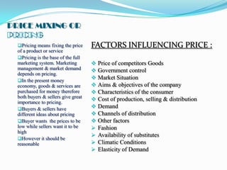 PRICE MIXING OR

  Pricing means fixing the price    FACTORS INFLUENCING PRICE :
  of a product or service
  Pricing is the base of the full
  marketing system. Marketing           Price of competitors Goods
  management & market demand            Government control
  depends on pricing.
  In the present money
                                        Market Situation
  economy, goods & services are         Aims & objectives of the company
  purchased for money therefore         Characteristics of the consumer
  both buyers & sellers give great
                                        Cost of production, selling & distribution
  importance to pricing.
  Buyers & sellers have                Demand
  different ideas about pricing         Channels of distribution
  Buyer wants the prices to be         Other factors
  low while sellers want it to be       Fashion
  high
                                        Availability of substitutes
  However it should be
  reasonable                            Climatic Conditions
                                        Elasticity of Demand
 