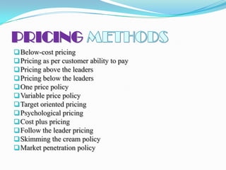 PRICING
 Below-cost pricing
 Pricing as per customer ability to pay
 Pricing above the leaders
 Pricing below the leaders
 One price policy
 Variable price policy
 Target oriented pricing
 Psychological pricing
 Cost plus pricing
 Follow the leader pricing
 Skimming the cream policy
 Market penetration policy
 
