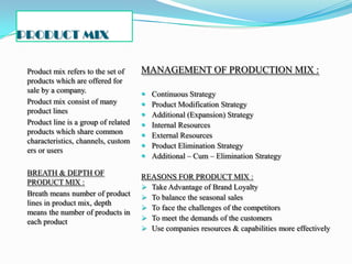 PRODUCT MIX

 Product mix refers to the set of     MANAGEMENT OF PRODUCTION MIX :
 products which are offered for
 sale by a company.                      Continuous Strategy
 Product mix consist of many             Product Modification Strategy
 product lines                           Additional (Expansion) Strategy
 Product line is a group of related      Internal Resources
 products which share common             External Resources
 characteristics, channels, custom
                                         Product Elimination Strategy
 ers or users
                                         Additional – Cum – Elimination Strategy

 BREATH & DEPTH OF                    REASONS FOR PRODUCT MIX :
 PRODUCT MIX :
                                       Take Advantage of Brand Loyalty
 Breath means number of product        To balance the seasonal sales
 lines in product mix, depth
                                       To face the challenges of the competitors
 means the number of products in
 each product                          To meet the demands of the customers
                                       Use companies resources & capabilities more effectively
 
