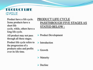 PRODUCT LIFE

Product have a life cycle.     PRODUCT LIFE CYCLE
Some products have a             PASSTHROUGH FIVE STAGES AS
short life                       STATED BELOW :
cycle, while, others have a
long life cycle.
All product may not pass        Product Development
through all these stages.
Product life cycle refers to    Introduction
the progression of a
products sales and profits
                                Growth
over its life time.

                                Maturity


                                Decline
 