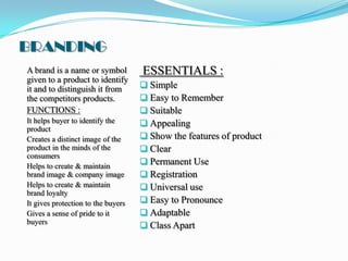 BRANDING
A brand is a name or symbol         ESSENTIALS :
given to a product to identify
it and to distinguish it from        Simple
the competitors products.            Easy to Remember
FUNCTIONS :                          Suitable
It helps buyer to identify the       Appealing
product
Creates a distinct image of the      Show the features of product
product in the minds of the          Clear
consumers
Helps to create & maintain
                                     Permanent Use
brand image & company image          Registration
Helps to create & maintain           Universal use
brand loyalty
It gives protection to the buyers    Easy to Pronounce
Gives a sense of pride to it         Adaptable
buyers
                                     Class Apart
 