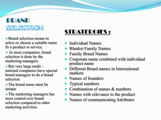 BRAND
                                   STRATERGIES :
Brand selection means to
select or choose a suitable name      Individual Names
fir a product or service.             Blanket Family Names
 In most companies, brand            Family Brand Names
selection is done by the
marketing managers.                   Corporate name combined with individual
                                       product name
But very large multi –
national companies have special       Different Brand names in International
brand managers to do a brand           markets
selection                             Names of founders
The brand name must be               Typical numbers
unique                                Combination of names & numbers
The marketing managers has           Names with relevance to the product
most control over brand               Names of communicating Attributes
selection compared to other
marketing activities
 