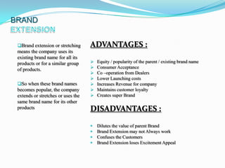 BRAND


 Brand extension or stretching     ADVANTAGES :
 means the company uses its
 existing brand name for all its
 products or for a similar group       Equity / popularity of the parent / existing brand name
                                       Consumer Acceptance
 of products.
                                       Co –operation from Dealers
                                       Lower Launching costs
 So when these brand names            Increases Revenue for company
 becomes popular, the company          Maintains customer loyalty
 extends or stretches or uses the      Creates super Brand
 same brand name for its other
 products                           DISADVANTAGES :
                                       Dilutes the value of parent Brand
                                       Brand Extension may not Always work
                                       Confuses the Customers
                                       Brand Extension loses Excitement Appeal
 