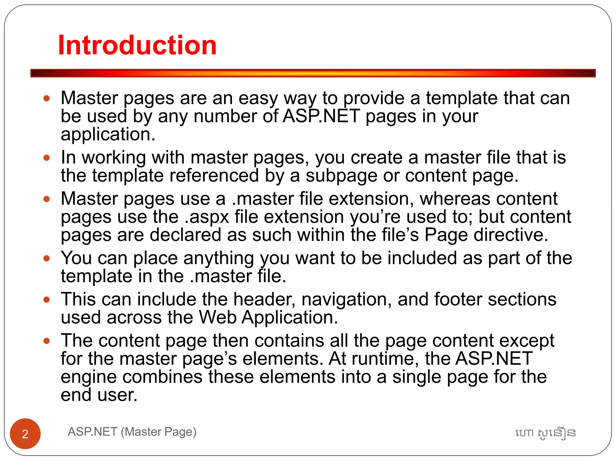 Introduction
ហោ សូ ហនឿនASP.NET (Master Page)2
 Master pages are an easy way to provide a template that can
be used by any number of ASP.NET pages in your
application.
 In working with master pages, you create a master file that is
the template referenced by a subpage or content page.
 Master pages use a .master file extension, whereas content
pages use the .aspx file extension you’re used to; but content
pages are declared as such within the file’s Page directive.
 You can place anything you want to be included as part of the
template in the .master file.
 This can include the header, navigation, and footer sections
used across the Web Application.
 The content page then contains all the page content except
for the master page’s elements. At runtime, the ASP.NET
engine combines these elements into a single page for the
end user.
 