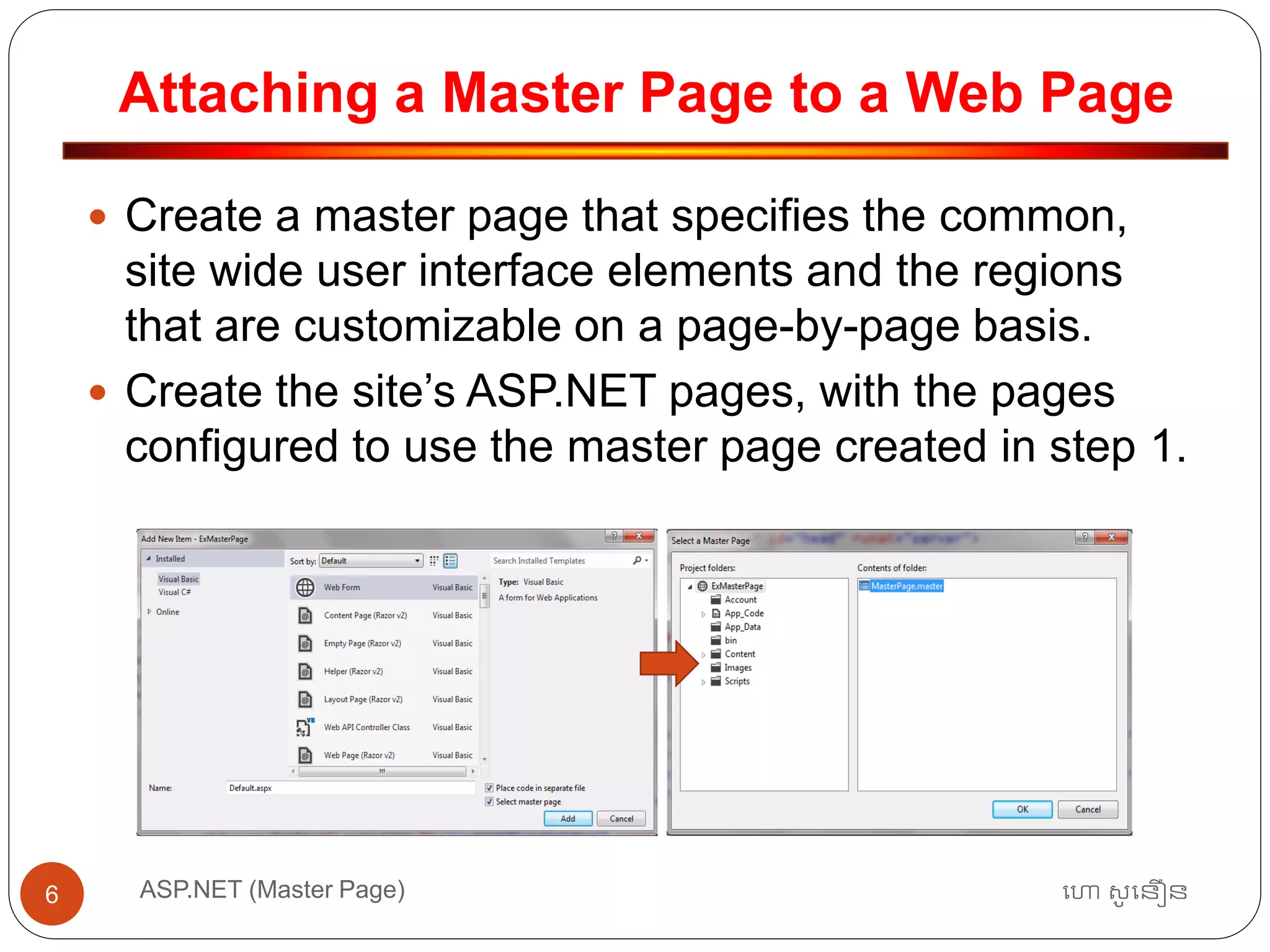 Attaching a Master Page to a Web Page
ហោ សូ ហនឿនASP.NET (Master Page)6
 Create a master page that specifies the common,
site wide user interface elements and the regions
that are customizable on a page-by-page basis.
 Create the site’s ASP.NET pages, with the pages
configured to use the master page created in step 1.
 