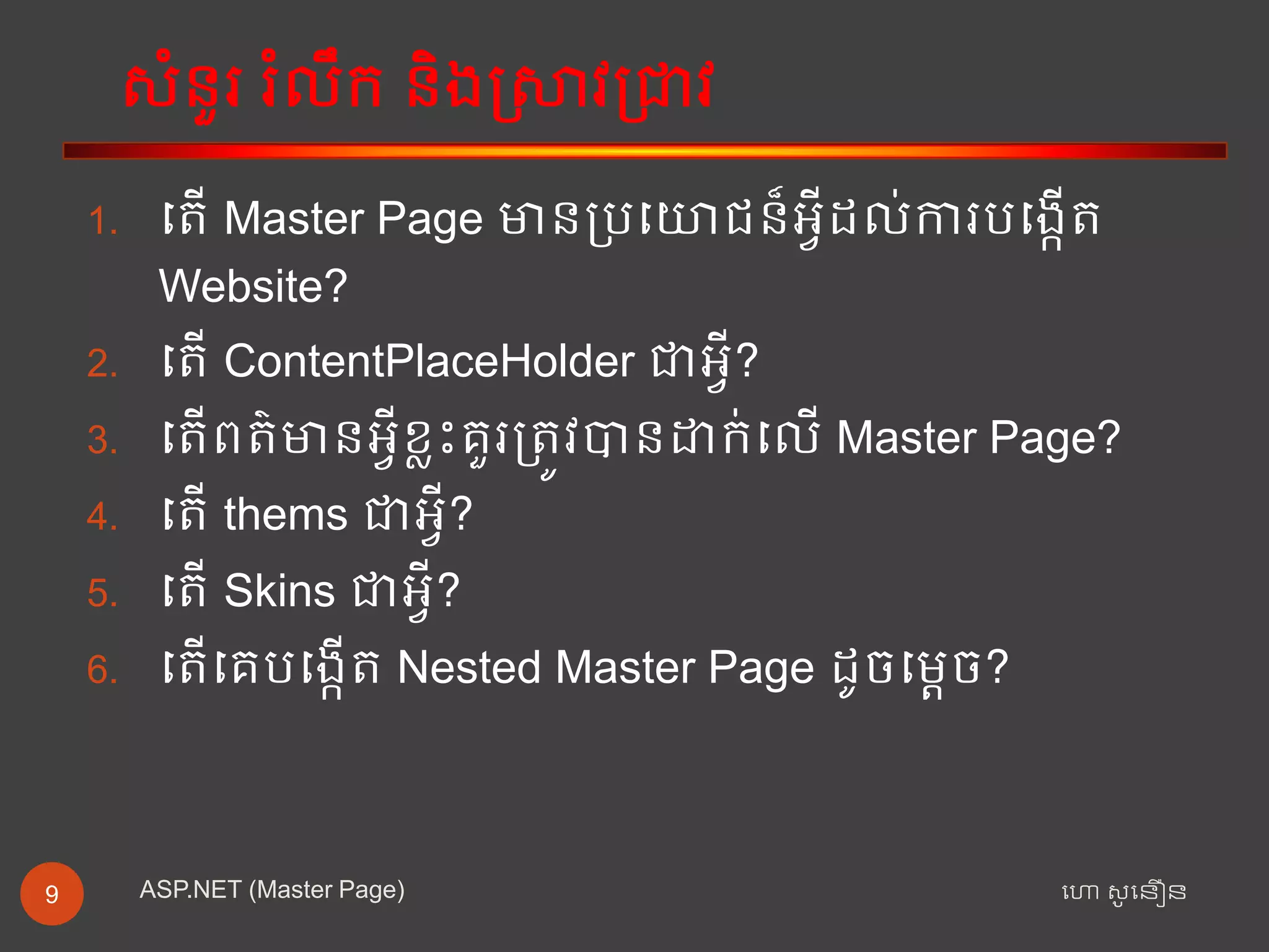 សំនួរ រំលឹក និងស្រាវជ្រាវ
ហោ សូ ហនឿនASP.NET (Master Page)9
1. ត ើ Master Page មានជ្ររតោជន៏អ្វីដល់ការរតងកើ
Website?
2. ត ើ ContentPlaceHolder ាអ្វី?
3. ត ើព ៌មានអ្វីខ្លះគួរជ្រ ូវបានដាក់តលើ Master Page?
4. ត ើ thems ាអ្វី?
5. ត ើ Skins ាអ្វី?
6. ត ើតគរតងកើ Nested Master Page ដូចតតេច?
 