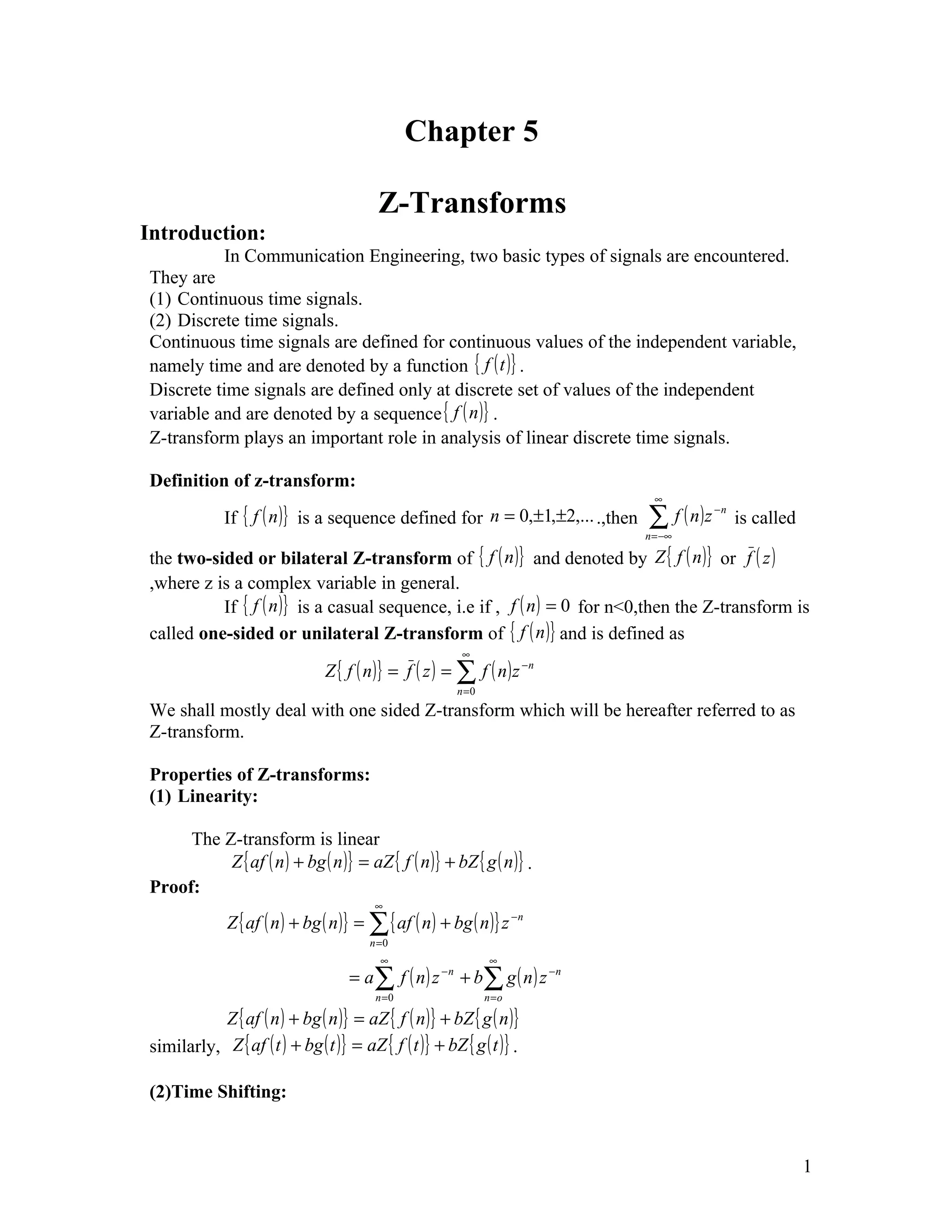 Chapter 5

                                          Z-Transforms
Introduction:
           In Communication Engineering, two basic types of signals are encountered.
They are
(1) Continuous time signals.
(2) Discrete time signals.
Continuous time signals are defined for continuous values of the independent variable,
namely time and are denoted by a function { f ( t )} .
Discrete time signals are defined only at discrete set of values of the independent
variable and are denoted by a sequence { f ( n )} .
Z-transform plays an important role in analysis of linear discrete time signals.

Definition of z-transform:
                                                                                  ∞
             If { f ( n )}   is a sequence defined for n = 0,±1,±2,... .,then   ∑ f ( n)z
                                                                                n = −∞
                                                                                            −n
                                                                                                 is called

the two-sided or bilateral Z-transform of { f ( n )} and denoted by Z { f ( n )} or f ( z )
,where z is a complex variable in general.
          If { f ( n )} is a casual sequence, i.e if , f ( n ) = 0 for n<0,then the Z-transform is
called one-sided or unilateral Z-transform of { f ( n )} and is defined as
                                                            ∞
                                Z { f ( n )} = f ( z ) = ∑ f ( n ) z −n
                                                           n =0
We shall mostly deal with one sided Z-transform which will be hereafter referred to as
Z-transform.

Properties of Z-transforms:
(1) Linearity:

     The Z-transform is linear
          Z { af ( n ) + bg ( n )} = aZ { f ( n )} + bZ { g ( n )} .
Proof:
                                          ∞
              Z { af ( n ) + bg ( n )} = ∑ { af ( n ) + bg ( n )} z −n
                                         n =0
                                           ∞                      ∞
                                     = a∑ f ( n) z    −n
                                                           + b∑ g ( n ) z −n
                                          n =0                    n=o

           Z { af ( n ) + bg ( n )} = aZ { f ( n )} + bZ { g ( n )}
similarly, Z { af ( t ) + bg ( t )} = aZ { f ( t )} + bZ { g ( t )} .

(2)Time Shifting:



                                                                                                             1
 
