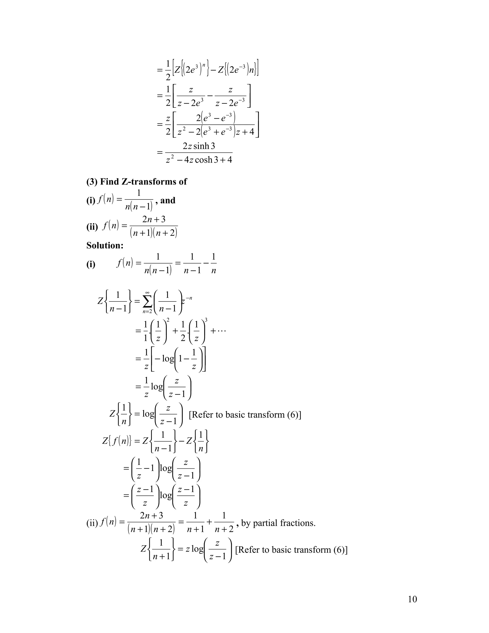 =
                      1
                      2
                             [{    n
                                     }
                        Z ( 2e 3 ) − Z {( 2e −3 ) n}   ]
                      1 z                 z    
                     =              −       −3 
                      2  z − 2e  3
                                       z − 2e 
                      z        2( e 3 − e −3 ) 
                     =
                      2  z − 2( e + e ) z + 4 
                         2          3     −3   

                           2 z sinh 3
                     = 2
                      z − 4 z cosh 3 + 4

(3) Find Z-transforms of
                    1
(i) f ( n ) =             , and
                n( n − 1)
                      2n + 3
(ii) f ( n ) =
                 ( n + 1)( n + 2)
Solution:
                           1      1    1
(i)         f ( n) =            =    −
                      n( n − 1) n − 1 n

     1  ∞  1  −n
   Z       = ∑          z
     n − 1 n = 2  n − 1 
                         2          3
                     1 1        1 1
                  = .  + .  + 
                     1z         2 z
                     1          1 
                  = − log1 − 
                     z          z 
                     1  z 
                  = log           
                     z       z −1
            1           z 
         Z   = log             [Refer to basic transform (6)]
            n           z −1
                        1          1 
     Z { f ( n )} = Z         − Z 
                        n − 1      n
                 1   z 
              =  − 1 log           
                  z   z −1
                  z −1  z −1
              =          log       
                  z   z 
                    2n + 3           1       1
(ii) f ( n ) =                   =       +
               ( n + 1)( n + 2) n + 1 n + 2 , by partial fractions.
                       1               z 
                    Z         = z log        [Refer to basic transform (6)]
                       n + 1           z −1



                                                                                  10
 