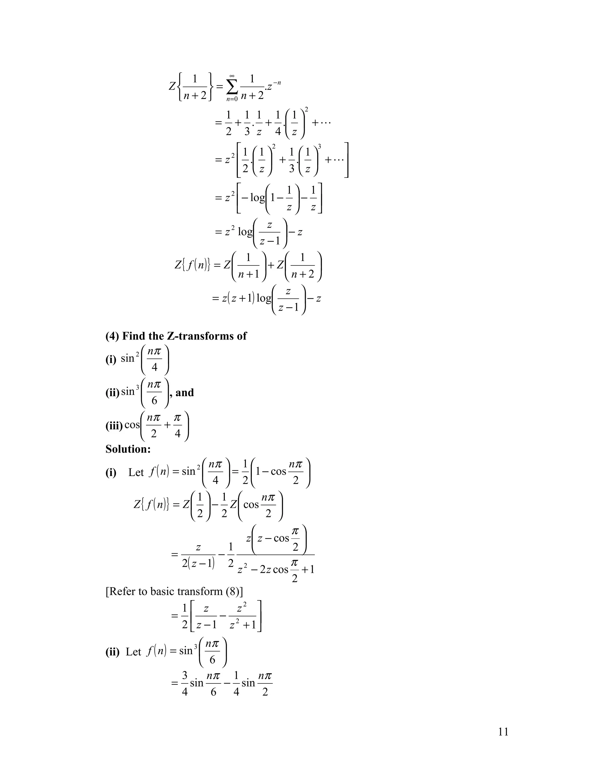  1  ∞ 1
               Z       =∑          .z − n
                 n + 2  n =0 n + 2
                                                  2
                            1 1 1 1 1
                           = + . + .  + 
                            2 3 z 4 z
                                      1  1  2 1  1 3 
                              = z 2  .  + .  + 
                                     2  z 
                                                  3 z  
                                                          
                                             1  1
                              = z 2 − log1 −  − 
                                             z  z
                                          z 
                              = z 2 log          − z
                                          z −1
                                     1           1 
                 Z { f ( n )} = Z           + Z      
                                     n +1       n+2
                                                z 
                              = z ( z + 1) log       −z
                                                z −1

(4) Find the Z-transforms of
        2  nπ 
(i) sin          
           4 
        3  nπ 
(ii) sin          , and
           6 
           nπ π 
(iii) cos        + 
           2         4
Solution:
                           2  nπ    1         nπ 
(i) Let f ( n ) = sin             = 1 − cos      
                              4  2             2 
                         1 1             nπ 
        Z { f ( n )} = Z   − Z  cos         
                         2 2              2 
                                                π
                                       z z − cos 
                           z       1             2
                     =           −
                       2( z − 1) 2 2             π
                                     z − 2 z cos + 1
                                                  2
[Refer to basic transform (8)]
                       1 z          z2 
                     =          − 2      
                       2  z − 1 z + 1
                      3  nπ 
(ii) Let f ( n ) = sin      
                         6 
                    3     nπ 1      nπ
                 = sin        − sin
                    4      6 4       2


                                                              11
 