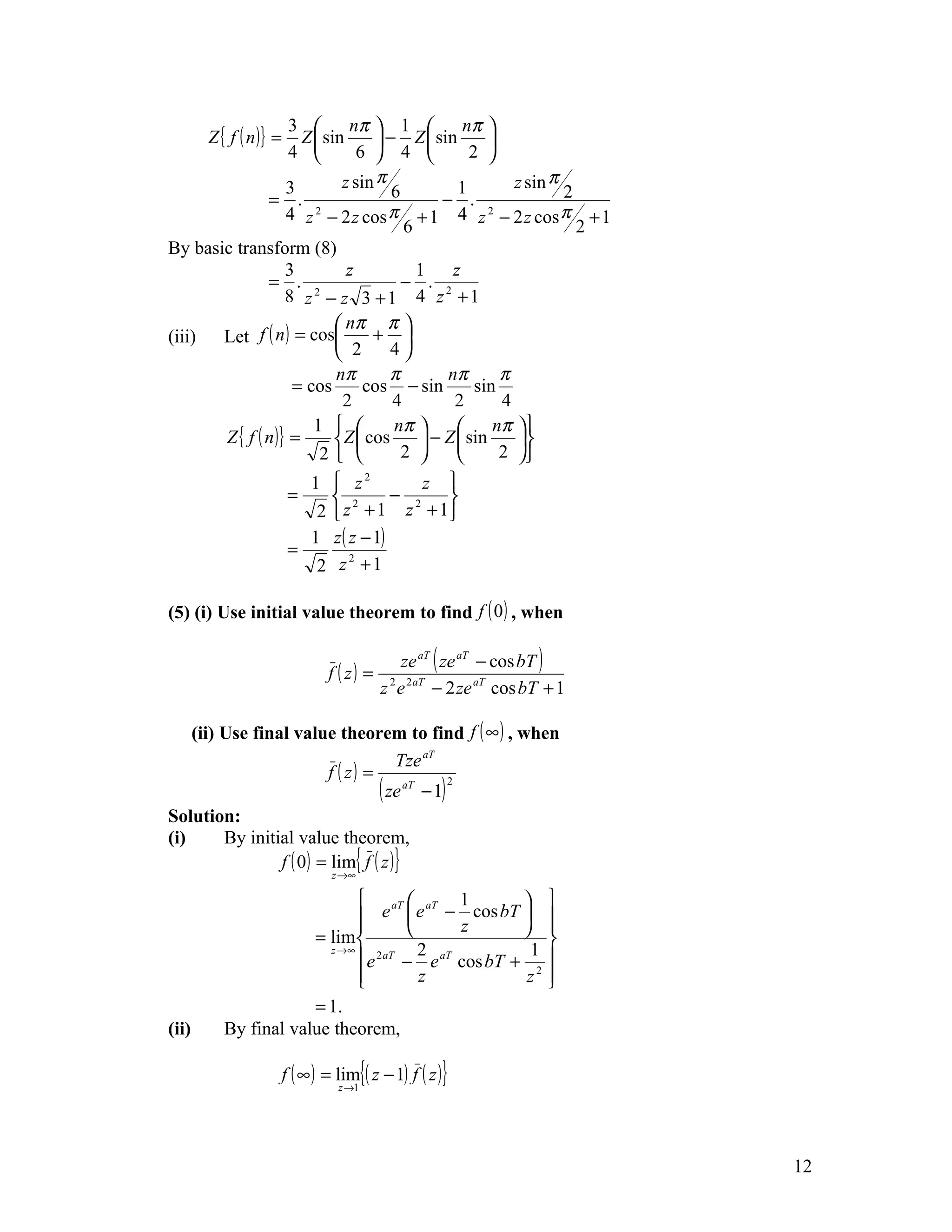 3        nπ  1           nπ 
       Z { f ( n )} = Z  sin      − Z  sin        
                    4          6  4           2 
                   3         z sin π           1         z sin π
               = . 2                 6      − . 2                2
                   4 z − 2 z cos π + 1 4 z − 2 z cos π + 1
                                       6                           2
By basic transform (8)
                   3          z          1    z
               = . 2                   − . 2
                   8 z − z 3 +1 4 z +1
                             nπ π 
(iii)  Let f ( n ) = cos         + 
                             2      4
                            nπ       π       nπ        π
                    = cos        cos − sin        sin
                             2       4        2        4
                        1          nπ             nπ 
       Z { f ( n )} =       Z  cos      − Z  sin     
                         2           2             2 
                           1  z2           z 
                         =     2       − 2   
                            2  z + 1 z + 1
                           1 z ( z − 1)
                         =
                            2 z +1
                                 2




(5) (i) Use initial value theorem to find f ( 0 ) , when

                                            ze aT ( ze aT − cos bT )
                                f ( z ) = 2 2 aT
                                         z e − 2 ze aT cos bT + 1

    (ii) Use final value theorem to find f ( ∞ ) , when
                                      Tze aT
                         f ( z) =
                                  ( ze aT − 1) 2
Solution:
(i)      By initial value theorem,
                 f ( 0) = lim{ f ( z )}
                                 z →∞

                              aT  aT 1                        
                              e  e − z cos bT 
                                                                
                                                                 
                      = lim                     
                                                                 
                              e 2 aT − e cos bT + 1
                                         2 aT
                        z →∞
                                                                 
                             
                                        z         z2            
                                                                 
                      = 1.
(ii)      By final value theorem,

                        f ( ∞ ) = lim{( z − 1) f ( z )}
                                  z →1




                                                                       12
 